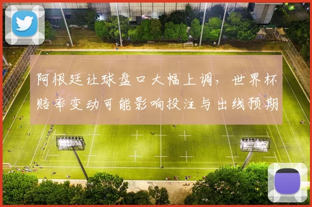阿根廷让球盘口大幅上调，世界杯赔率变动可能影响投注与出线预期