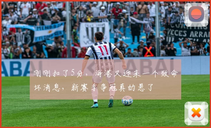 刚刚扣了5分，海港又迎来一个致命坏消息，新赛季争冠真的悬了