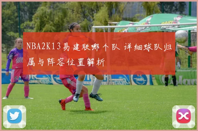 NBA2K13易建联哪个队 详细球队归属与阵容位置解析