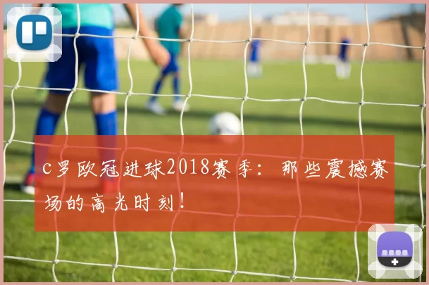 c罗欧冠进球2018赛季:那些震撼赛场的高光时刻!
