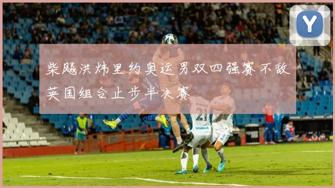 柴飚洪炜里约奥运男双四强赛不敌英国组合止步半决赛