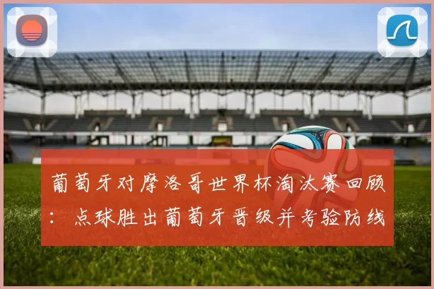 葡萄牙对摩洛哥世界杯淘汰赛回顾：点球胜出葡萄牙晋级并考验防线与轮换