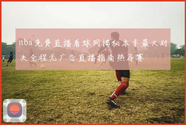 nba免费直播看球网揭秘本季最火对决全程无广告直播指南热荐赛