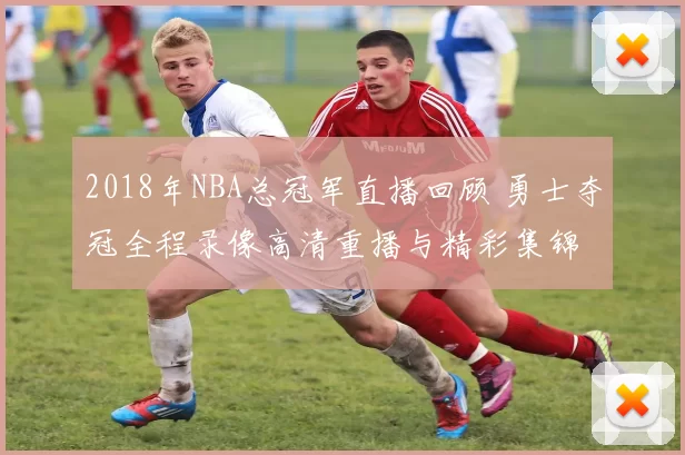 2018年NBA总冠军直播回顾 勇士夺冠全程录像高清重播与精彩集锦
