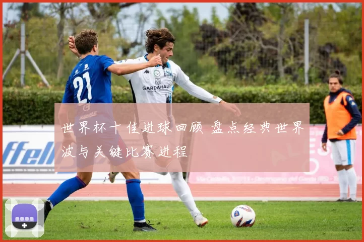 世界杯十佳进球回顾 盘点经典世界波与关键比赛进程