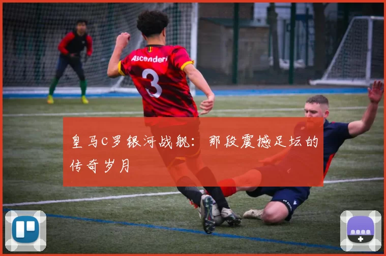 皇马c罗银河战舰:那段震撼足坛的传奇岁月