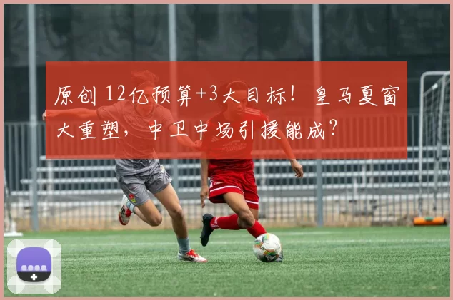 原创 12亿预算+3大目标！皇马夏窗大重塑，中卫中场引援能成？