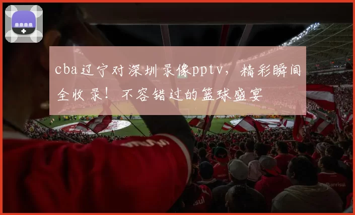 cba辽宁对深圳录像pptv，精彩瞬间全收录！不容错过的篮球盛宴