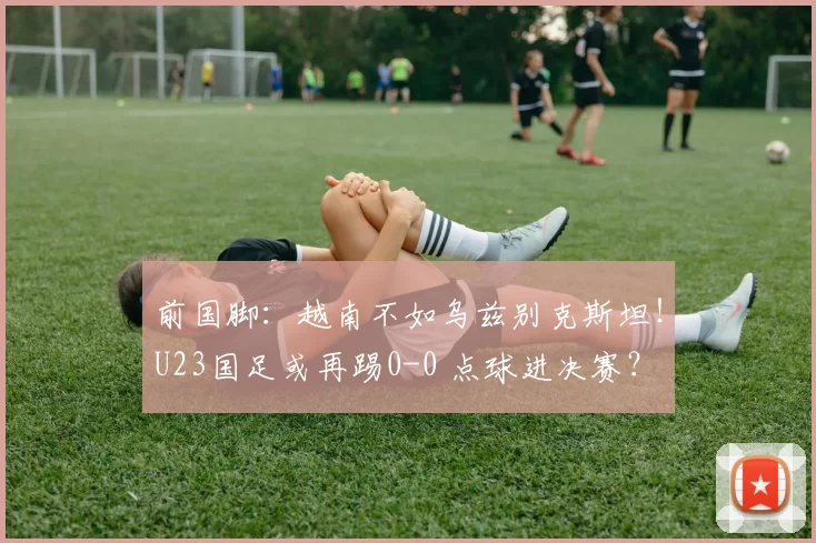 前国脚：越南不如乌兹别克斯坦！U23国足或再踢0-0 点球进决赛？