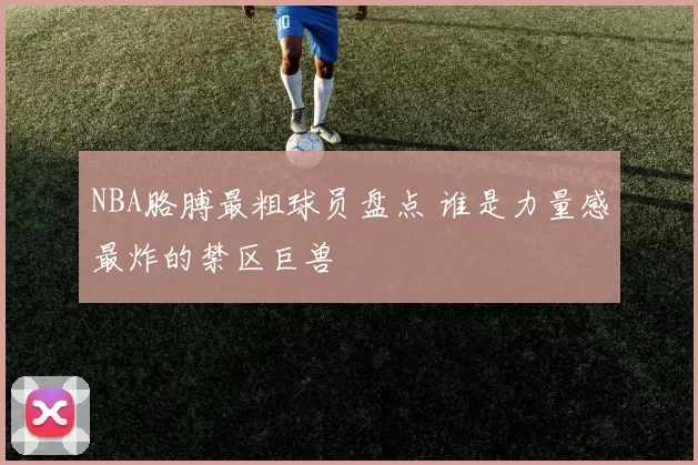 NBA胳膊最粗球员盘点 谁是力量感最炸的禁区巨兽