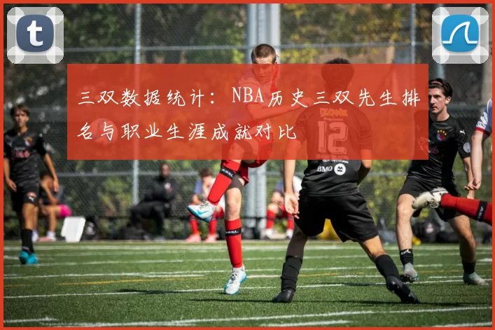 三双数据统计：NBA历史三双先生排名与职业生涯成就对比