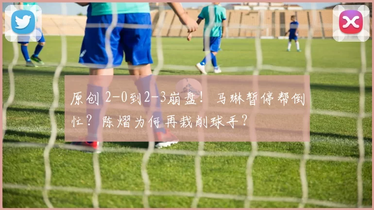 原创 2-0到2-3崩盘！马琳暂停帮倒忙？陈熠为何再栽削球手？