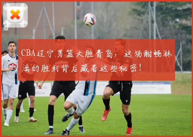 CBA辽宁男篮大胜青岛，这场酣畅淋漓的胜利背后藏着这些秘密！