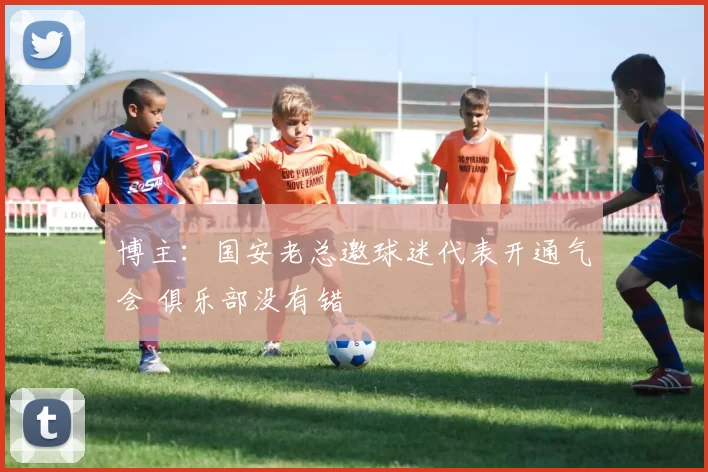 博主：国安老总邀球迷代表开通气会 俱乐部没有错