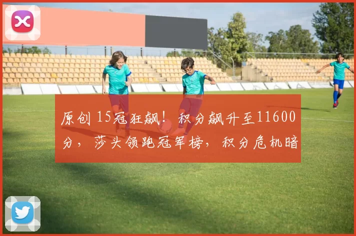 原创 15冠狂飙！积分飙升至11600分，莎头领跑冠军榜，积分危机暗藏惊天悬念