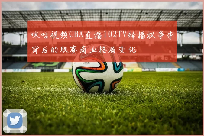 咪咕视频CBA直播102TV转播权争夺背后的联赛商业格局变化
