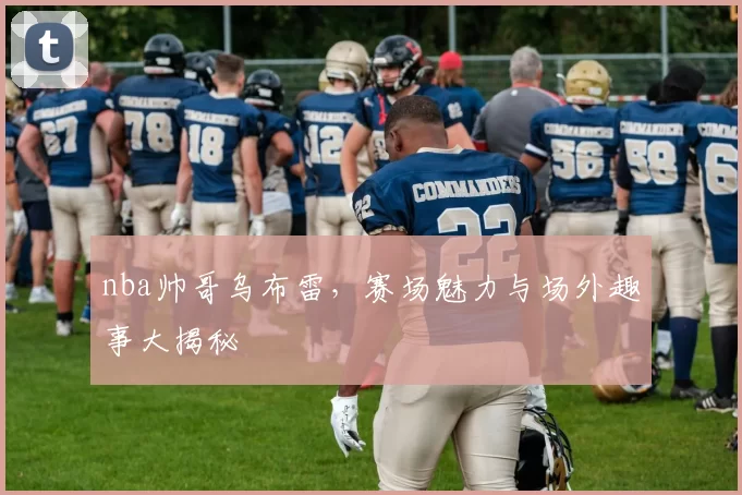 nba帅哥乌布雷，赛场魅力与场外趣事大揭秘