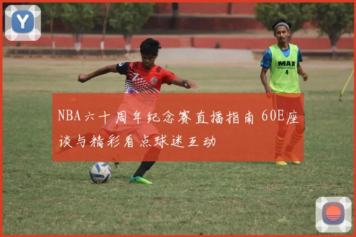 NBA六十周年纪念赛直播指南 60E座谈与精彩看点球迷互动