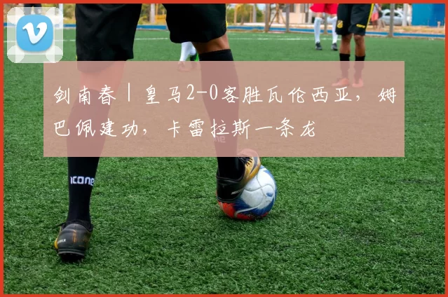 剑南春｜皇马2-0客胜瓦伦西亚，姆巴佩建功，卡雷拉斯一条龙