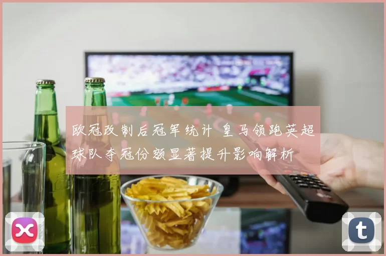欧冠改制后冠军统计 皇马领跑英超球队夺冠份额显著提升影响解析