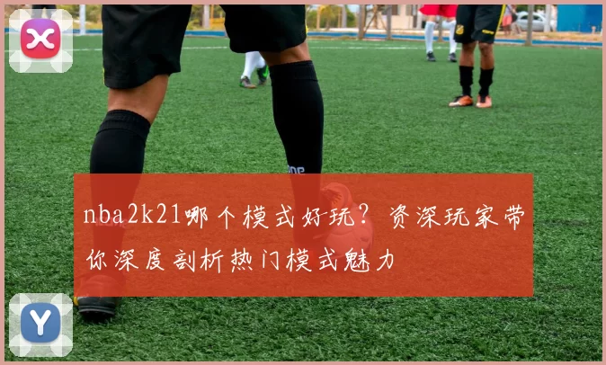 nba2k21哪个模式好玩？资深玩家带你深度剖析热门模式魅力
