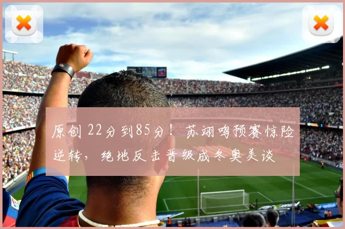 原创 22分到85分！苏翊鸣预赛惊险逆转，绝地反击晋级成冬奥美谈